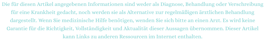 Die für diesen Artikel angegebenen Informationen sind weder als Diagnose, Behandlung oder Verschreibung für eine Krankheit gedacht, noch werden sie als Alternative zur regelmäßigen ärztlichen Behandlung dargestellt. Wenn Sie medizinische Hilfe benötigen, wenden Sie sich bitte an einen Arzt. Es wird keine Garantie für die Richtigkeit, Vollständigkeit und Aktualität dieser Aussagen übernommen. Dieser Artikel kann Links zu anderen Ressourcen im Internet enthalten.