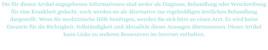 Die für diesen Artikel angegebenen Informationen sind weder als Diagnose, Behandlung oder Verschreibung für eine Krankheit gedacht, noch werden sie als Alternative zur regelmäßigen ärztlichen Behandlung dargestellt. Wenn Sie medizinische Hilfe benötigen, wenden Sie sich bitte an einen Arzt. Es wird keine Garantie für die Richtigkeit, Vollständigkeit und Aktualität dieser Aussagen übernommen. Dieser Artikel kann Links zu anderen Ressourcen im Internet enthalten.